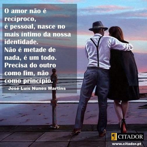 O Amor como Fim - José Luís Nunes Martins : O amor não é recíproco, é pessoal, nasce no mais íntimo da nossa identidade. Não é metade de nada, é um todo. Precisa do outro como fim, não como princípio.