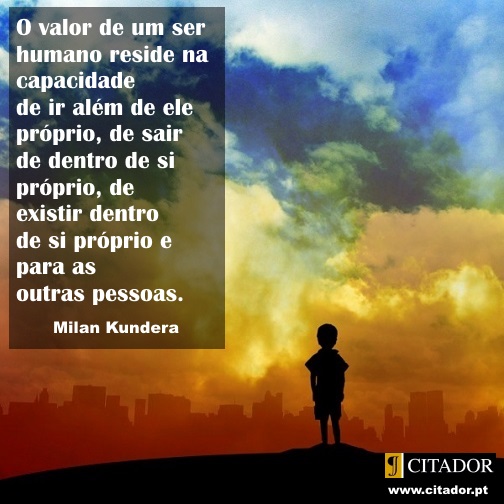 Ir Além de Si Próprio - Milan Kundera : O valor de um ser humano reside na capacidade de ir além de ele próprio, de sair de dentro de si próprio, de existir dentro de si próprio e para as outras pessoas.