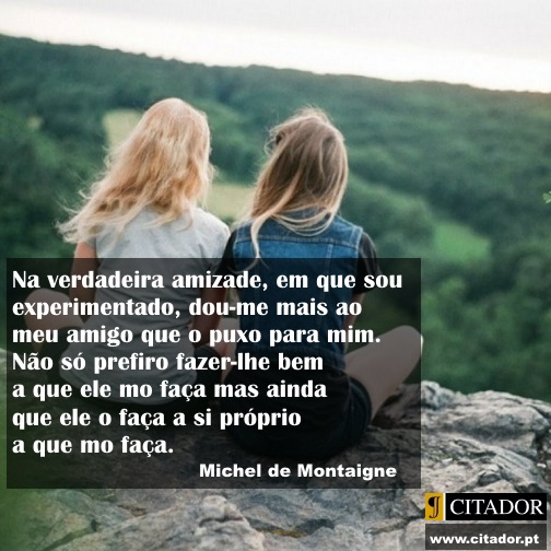 Dar ao Amigo - Michel Eyquem de Montaigne : Na verdadeira amizade, em que sou experimentado, dou-me mais ao meu amigo que o puxo para mim. Não só prefiro fazer-lhe bem a que ele mo faça mas ainda que ele o faça a si próprio a que mo faça.