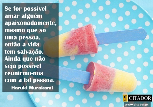 A Salvação da Vida - Haruki Murakami : Se for possível amar alguém apaixonadamente, mesmo que só uma pessoa, então a vida tem salvação. Ainda que não seja possível reunirmo-nos com a tal pessoa.