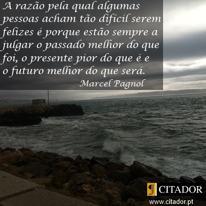 Porque é Difícil Ser Feliz - Marcel Pagnol : A razão pela qual algumas pessoas acham tão difícil serem felizes é porque estão sempre a julgar o passado melhor do que foi, o presente pior do que é e o futuro melhor do que será.
