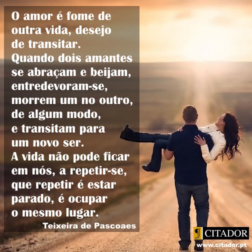 Quando Dois Amantes se Abraçam - Teixeira de Pascoaes : O amor é fome de outra vida, desejo de transitar. Quando dois amantes se abraçam e beijam, entredevoram-se, morrem um no outro, de algum modo, e transitam para um novo ser. A vida não pode ficar em nós, a repetir-se, que repetir é estar parado, é ocupar o mesmo lugar.