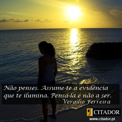 Assume-te - Vergílio Ferreira : Não penses. Assume-te a evidência que te ilumina. Pensá-la é não a ser.