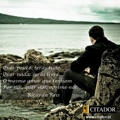 Quer Pouco - Ricardo Reis<BR>(Heterónimo de Fernando Pessoa) : Quer pouco: terás tudo.
Quer nada: serás livre.
O mesmo amor que tenham
Por nós, quer-nos, oprime-nos.
