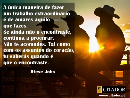 Um Trabalho Extraordinário - Steve Jobs : O teu trabalho vai preencher uma grande parte da tua vida, e a única maneira de ficares realmente satisfeito é fazeres o que tu acreditas ser um grande trabalho. E a única maneira de fazeres um excelente trabalho é amares o que fazes. Se ainda não encontraste, continua à procura. Não te acomodes. Tal como acontece com todos os assuntos do coração, saberás quando o encontrares.